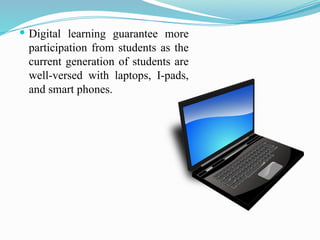  Digital learning guarantee more
participation from students as the
current generation of students are
well-versed with laptops, I-pads,
and smart phones.
 