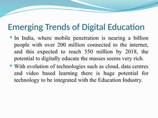 Emerging Trends of Digital Education
 In India, where mobile penetration is nearing a billion
people with over 200 million connected to the internet,
and this expected to reach 550 million by 2018, the
potential to digitally educate the masses seems very rich.
 With evolution of technologies such as cloud, data centres
and video based learning there is huge potential for
technology to be integrated with the Education Industry.
 