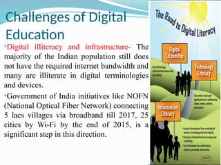 Challenges of Digital
Education
•Digital illiteracy and infrastructure- The
majority of the Indian population still does
not have the required internet bandwidth and
many are illiterate in digital terminologies
and devices.
•Government of India initiatives like NOFN
(National Optical Fiber Network) connecting
5 lacs villages via broadband till 2017, 25
cities by Wi-Fi by the end of 2015, is a
significant step in this direction.
 