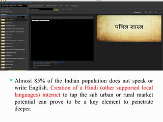  Almost 85% of the Indian population does not speak or
write English. Creation of a Hindi (other supported local
languages) internet to tap the sub urban or rural market
potential can prove to be a key element to penetrate
deeper.
 