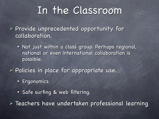 In the Classroom
   Provide unprecedented opportunity for
    collaboration.
       Not just within a class group. Perhaps regional,
        national or even international collaboration is
        possible.

   Policies in place for appropriate use.
       Ergonomics
       Safe surﬁng & web ﬁltering.

   Teachers have undertaken professional learning
 