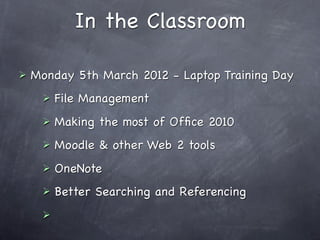 In the Classroom

   Monday 5th March 2012 - Laptop Training Day
        File Management
        Making the most of Ofﬁce 2010
        Moodle & other Web 2 tools
        OneNote
        Better Searching and Referencing
     
 