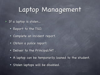 Laptop Management
   If a laptop is stolen...
       Report to the TSO.
       Complete an incident report.
       Obtain a police report.
       Deliver to the Principal/HT .
       A laptop can be temporarily loaned to the student.
       Stolen laptops will be disabled.
 