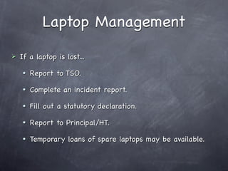 Laptop Management

   If a laptop is lost...
       Report to TSO.
       Complete an incident report.
       Fill out a statutory declaration.
       Report to Principal/HT.
       Temporary loans of spare laptops may be available.
 