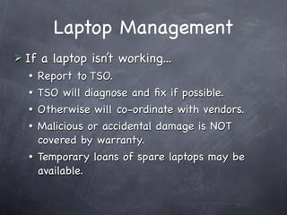 Laptop Management
 If   a laptop isn’t working...
      Report to TSO.
      TSO will diagnose and ﬁx if possible.
      Otherwise will co-ordinate with vendors.
      Malicious or accidental damage is NOT
       covered by warranty.
      Temporary loans of spare laptops may be
       available.
 