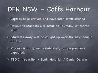 DER NSW – Coffs Harbour
   Laptops have arrived and have been commissioned

   Rollout to students will occur on Thursday 1st March
    2012

   Students away will be caught up over the next couple
    of days

   Process is fairly well established, so few problems
    expected.

   TSO Introduction – Scott Heterick / Daniel Darwin
 