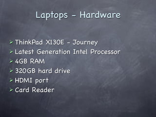 Laptops - Hardware

 ThinkPad X130E - Journey
 Latest Generation Intel Processor
 4GB RAM
 320GB hard drive
 HDMI port
 Card Reader
 