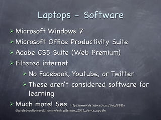 Laptops - Software
 Microsoft  Windows 7
 Microsoft Ofﬁce Productivity Suite
 Adobe CS5 Suite (Web Premium)
 Filtered internet
      No Facebook, Youtube, or Twitter
      These aren't considered software for
       learning
 Much more! See https://www.det.nsw.edu.au/blog/9881-
  digitaleducationrevolutionnsw/entry/dernsw_2012_device_update
 