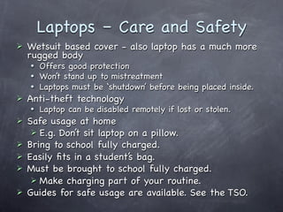 Laptops – Care and Safety
   Wetsuit based cover - also laptop has a much more
    rugged body
       Offers good protection
       Won’t stand up to mistreatment
       Laptops must be ‘shutdown’ before being placed inside.
   Anti-theft technology
       Laptop can be disabled remotely if lost or stolen.
   Safe usage at home
      E.g. Don’t sit laptop on a pillow.
   Bring to school fully charged.
   Easily ﬁts in a student’s bag.
   Must be brought to school fully charged.
      Make charging part of your routine.
   Guides for safe usage are available. See the TSO.
 