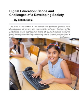 Digital Education: Scope and
Challenges of a Developing Society
- By Satish Bisla
The role of education in an individual’s personal growth, skill
development & democratic responsible behavior (his/her rights
and duties to be exercised in terms of learned human resource
pool) thereby contributing immensely to the overall prosperity of a
nation, is irrefutable.
 