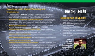 Resume
Experience in the Digital Marketing and
E-commerce
• 8 years experience in Marketing, with leading innovation projects, business and
marketing strategy, brand awareness, product launches, advertising campaigns
(brand awareness) and management e-retail channels and e-commerce.
• Solid knowledge and experience in managing digital projects, communication and
marketing planning, participation in the corporate strategies and responsible for
evaluating digital return, digital funnil routine, join the brand awareness with
convertion sales.
• Manage in the implementation of other digital marketing activities such as
SEO/SEM, email marketing, digital media campaigns and social media.
• Solid knowledge and experience with analytcs in digital projects and business
inteligence, domain the KPIs with Google Analytcs, Google Adwords, Facebook Ads,
Programatic Media, DoubleClick, Social Mantic and Scup.
• Experience with social media planning: activation, promotion, communication,
CRM, user attendance, analytic behaviour (Scup).
• Digital marketing strategy management with advertising agency, Google, Facebook
and Scup.
• Management of the marketing budget, P&L and Finance Cost.
• Responsible for the implementation of E-commerce (e-business) and Market Place
(e-retail), from the initial stage of detailing services, P&L, KPIs, contract SLAs with
partners (fullfilment, backend, frontend, SAC, ERP). Responsible for supporting and
supporting the planning and development of strategic accounts in the online
channel, with growth potential in the sales área.
Experience in Sports:
• Organized Volvo Ocean Race 2015 Team
SCA in Brazil.
• Work with marketing actions: Palmeiras,
Santos and Coritiba.
• First Elderly Run in Brazil 2014 -
Copacabana.
• Sponsorship team ABC Football (RN) 2010 -
Brand Biofral.
• Owner of the first social media with focus in
sports 2015: Sportt.
29 anos
São Paulo
Digital
Marketing and
Communication
 