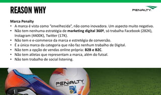 REASON WHY
Marca Penalty
• A marca é vista como “envelhecida”, não como inovadora. Um aspecto muito negativo.
• Não tem nenhuma estratégia de marketing digital 360º, só trabalha Facebook (282K),
Instagram (4400K), Twitter (17K).
• Não tem e e-commerce da marca e estretégia de conversão.
• É a única marca da categoria que não faz nenhum trabalho de Digital.
• Não tem a opção de vendas online própria: B2B e B2C.
• Não tem atletas que representam a marca, além do futsal.
• Não tem trabalho de social listening.
 