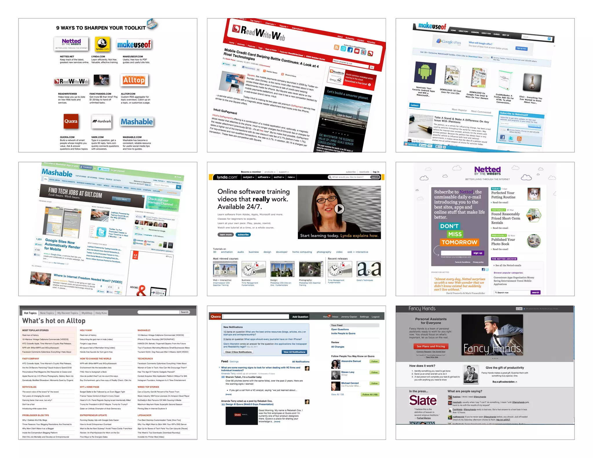 NETTED.NET                         LYNDA.COM                        MAKEUSEOF.COM
           Keep track of the latest,          Learn efﬁciently. Not free.      Useful, free how-to PDF
           greatest new services online.      Valuable, effective training.    guides and useful site lists.




         READWRITEWEB                       FANCYHANDS.COM                    ALLTOP.COM
         Helps keep you up-to-date          Got more $$ than time? Pay        Custom RSS aggregator for
         on new Web tools and               $1.50/day to hand off             topic overviews. Catch up on
         services.                          unlimited tasks.                  a topic, or customize a page.




           QUORA.COM                          VARK.COM                         MASHABLE.COM
           Build a network of smart           Type in a question, get a        Mashable has become a
           people whose insights you          quick IM reply. Vark.com         consistent, reliable resource
           value. Ask & answer                quickly connects questions       for useful social media tips
           questions and follow topics.       with answerers.                  and how-to guides.

TWITTER.COM/JEREMYCAPLAN - QUESTIONS? E-MAIL: JEREMY@JEREMYCAPLAN.COM	
 