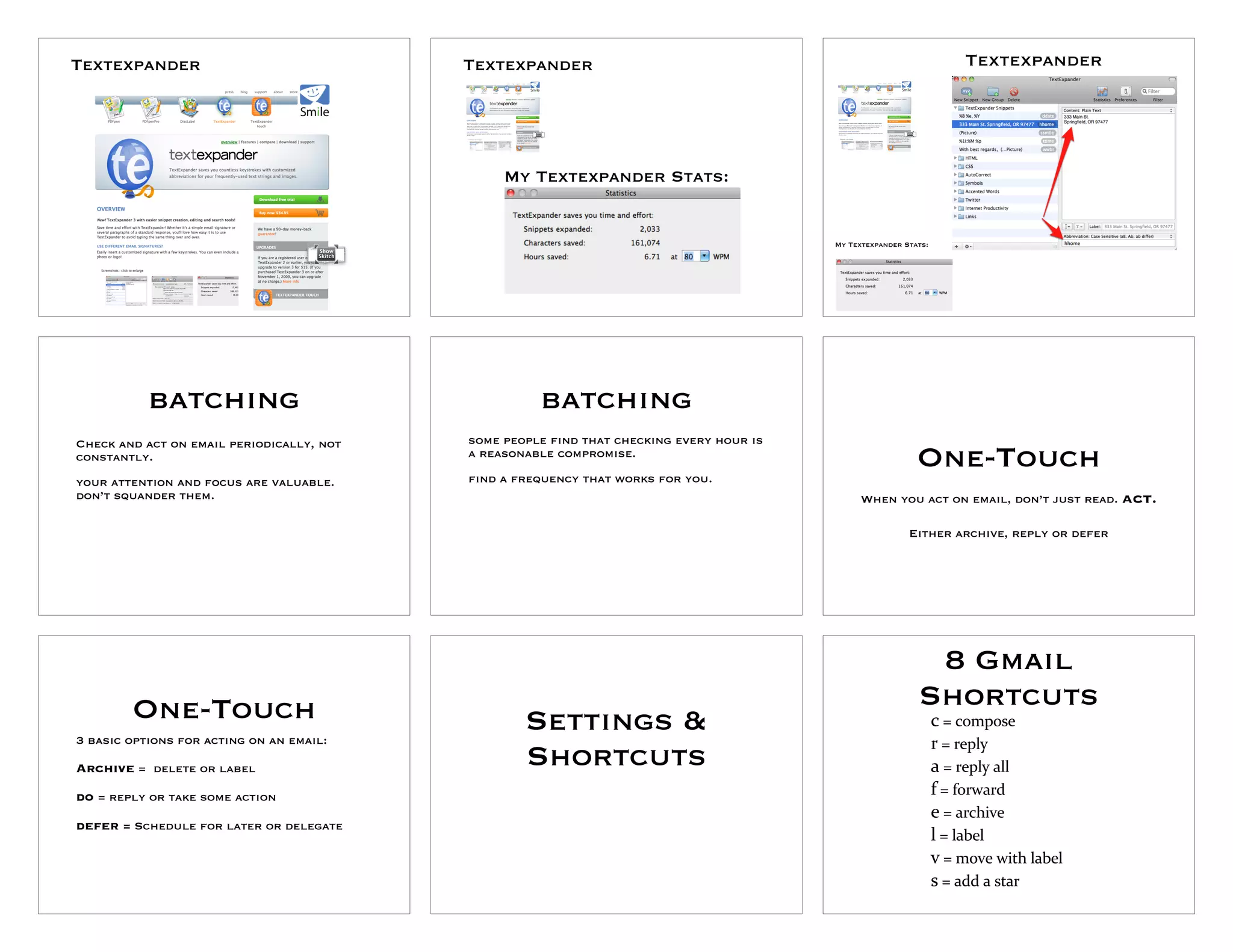 Textexpander                               Textexpander                                                                Textexpander




                                                My Textexpander Stats:


                                                                                          My Textexpander Stats:




           batching                                  batching
Check and act on email periodically, not   some people find that checking every hour is
constantly.                                a reasonable compromise.
                                           find a frequency that works for you.
                                                                                                             One-Touch
your attention and focus are valuable.
don’t squander them.                                                                            When you act on email, don’t just read. act.

                                                                                                           Either archive, reply or defer




                                                                                                              8 Gmail
        One-Touch                                                                                            Shortcuts
                                                   Settings &                                                      c"="compose
3 basic options for acting on an email:                                                                            r"="reply
Archive = delete or label                          Shortcuts                                                       a"="reply"all
do = reply or take some action                                                                                     f"="forward
                                                                                                                   e"="archive
defer = Schedule for later or delegate
                                                                                                                   l"="label"
                                                                                                                   v"="move"with"label
                                                                                                                   s"="add"a"star
 
