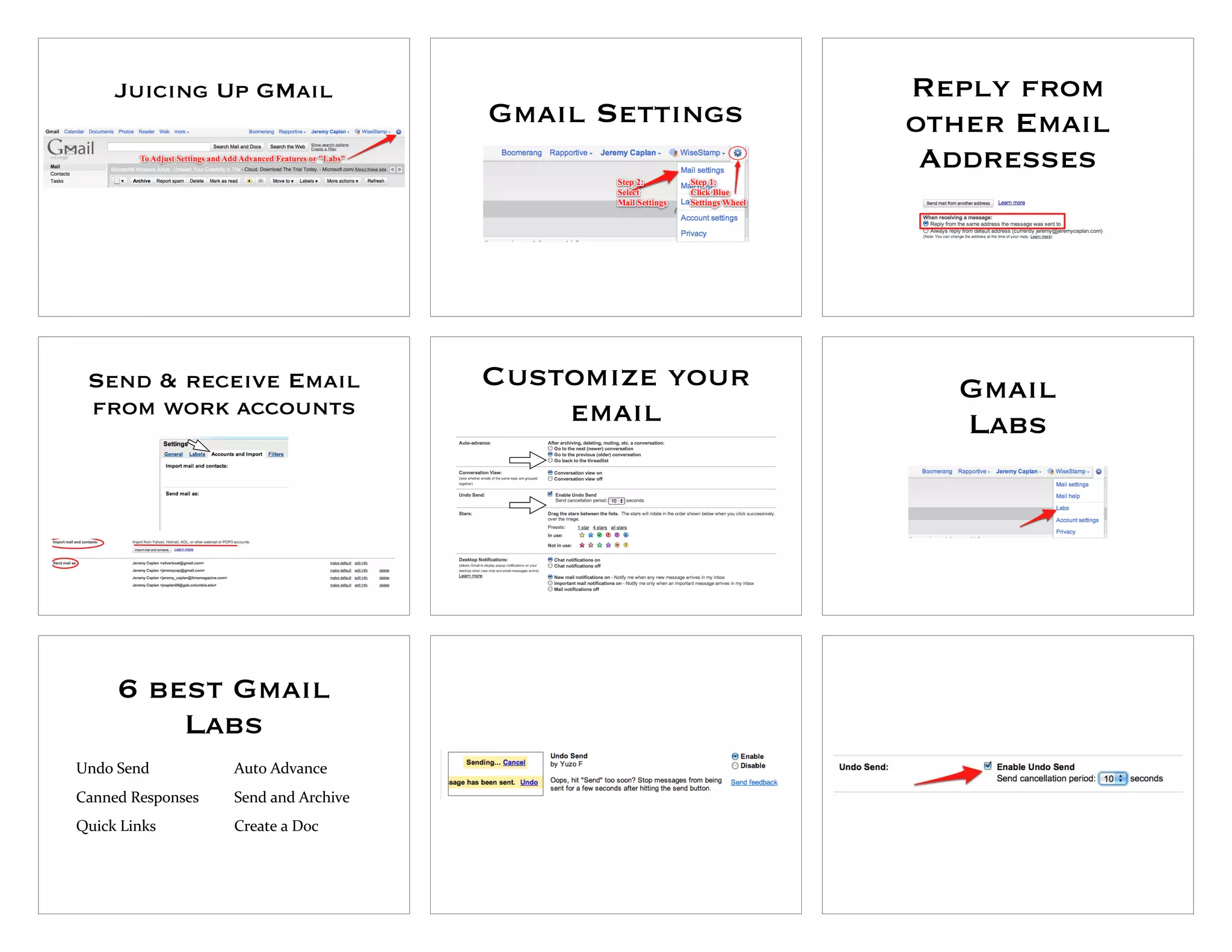 Juicing Up GMail                                  Reply from
                                      Gmail Settings   other Email
                                                        Addresses




 Send & receive Email                 Customize your     Gmail
 from work accounts                       email          Labs




     6 best Gmail
         Labs
Undo"Send          Auto"Advance
Canned"Responses   Send"and"Archive
Quick"Links        Create"a"Doc
 