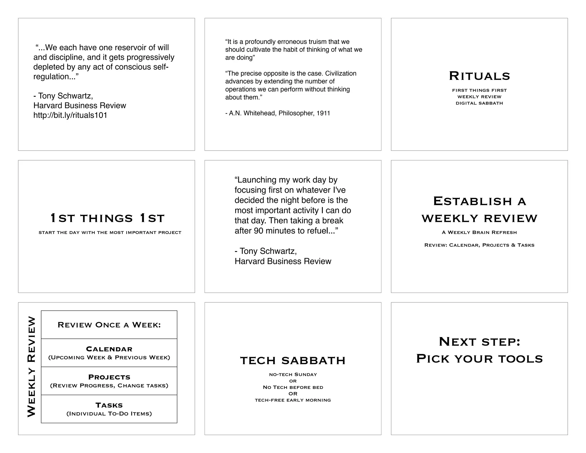 “It is a profoundly erroneous truism that we
         “...We each have one reservoir of will                 should cultivate the habit of thinking of what we
        and discipline, and it gets progressively               are doing”
        depleted by any act of conscious self-
        regulation...”                                          “The precise opposite is the case. Civilization
                                                                advances by extending the number of
                                                                                                                            Rituals
                                                                operations we can perform without thinking                   first things first
        - Tony Schwartz,                                        about them.”                                                   weekly review
                                                                                                                              digital sabbath
        Harvard Business Review
        http://bit.ly/rituals101                                - A.N. Whitehead, Philosopher, 1911




                                                                   “Launching my work day by
                                                                   focusing ﬁrst on whatever I've
                                                                   decided the night before is the
                                                                   most important activity I can do
                                                                                                                     Establish a
                   1st things 1st                                  that day. Then taking a break                    weekly review
                start the day with the most important project      after 90 minutes to refuel...”                         A Weekly Brain Refresh

                                                                                                                     Review: Calendar, Projects & Tasks
                                                                   - Tony Schwartz,
                                                                   Harvard Business Review
Weekly Review




                     Review Once a Week:

                              Calendar
                                                                                                                       Next step:
                  (Upcoming Week & Previous Week)
                                                                     tech sabbath                                   Pick your tools
                                                                              no-tech Sunday
                               Projects                                              or
                   (Review Progress, Change tasks)                          No Tech before bed
                                                                                     OR
                                                                          tech-free early morning
                                 Tasks
                        (Individual To-Do Items)
 
