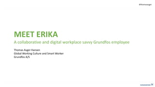 @thomasasger
MEET ERIKA
A collaborative and digital workplace savvy Grundfos employee
Thomas Asger Hansen
Global Working Culture and Smart Worker
Grundfos A/S
 