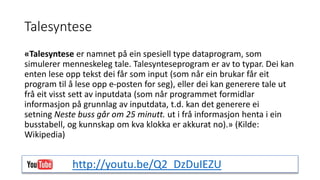 Talesyntese 
«Talesyntese er namnet på ein spesiell type dataprogram, som 
simulerer menneskeleg tale. Talesynteseprogram er av to typar. Dei kan 
enten lese opp tekst dei får som input (som når ein brukar får eit 
program til å lese opp e-posten for seg), eller dei kan generere tale ut 
frå eit visst sett av inputdata (som når programmet formidlar 
informasjon på grunnlag av inputdata, t.d. kan det generere ei 
setning Neste buss går om 25 minutt. ut i frå informasjon henta i ein 
busstabell, og kunnskap om kva klokka er akkurat no).» (Kilde: 
Wikipedia) 
http://youtu.be/Q2_DzDuIEZU 
 