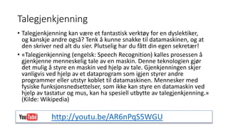 Talegjenkjenning 
• Talegjenkjenning kan være et fantastisk verktøy for en dyslektiker, 
og kanskje andre også? Tenk å kunne snakke til datamaskinen, og at 
den skriver ned alt du sier. Plutselig har du fått din egen sekretær! 
• «Talegjenkjenning (engelsk: Speech Recognition) kalles prosessen å 
gjenkjenne menneskelig tale av en maskin. Denne teknologien gjør 
det mulig å styre en maskin ved hjelp av tale. Gjenkjenningen skjer 
vanligvis ved hjelp av et dataprogram som igjen styrer andre 
programmer eller utstyr koblet til datamaskinen. Mennesker med 
fysiske funksjonsnedsettelser, som ikke kan styre en datamaskin ved 
hjelp av tastatur og mus, kan ha spesiell utbytte av talegjenkjenning.» 
(Kilde: Wikipedia) 
http://youtu.be/AR6nPqS5WGU 
 