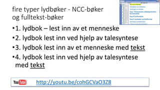 fire typer lydbøker - NCC-bøker 
og fulltekst-bøker 
•1. lydbok – lest inn av et menneske 
•2. lydbok lest inn ved hjelp av talesyntese 
•3. lydbok lest inn av et menneske med tekst 
•4. lydbok lest inn ved hjelp av talesyntese 
med tekst 
http://youtu.be/cohGCVaO3Z8 
 