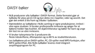 DAISY-bøker 
• NLB produserer alle lydbøker i DAISY-format. Dette formatet gjør at 
lydboka får plass på én CD og kan deles inn i kapitler, sider og avsnitt. Det 
gjør det enkelt å bla fram og tilbake i lydboken. 
• Størstedelen av lydbøkene i NLBs samling er egne produksjoner, innlest i 
våre egne studioer. Vi bruker profesjonelle innlesere og sørger for at 
bøkene holder høy kvalitet. All skjønnlitteratur og bøker for barn og unge 
blir lest inn av våre innlesere. 
• Vi bruker talesyntese for å produsere de 
fleste tidsskriftene, Aftenposten og ca 80 % av studielitteraturen. 
• Les lydbøkene på en DAISY-spiller, PC, CD-spiller med MP3-funksjon, eller 
MP3-spiller/iPod. Alle NLBs lydbøker leveres med integrert 
avspillingsprogram for PC. 
 