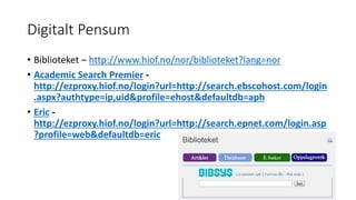 Digitalt Pensum 
• Biblioteket – http://www.hiof.no/nor/biblioteket?lang=nor 
• Academic Search Premier - 
http://ezproxy.hiof.no/login?url=http://search.ebscohost.com/login 
.aspx?authtype=ip,uid&profile=ehost&defaultdb=aph 
• Eric - 
http://ezproxy.hiof.no/login?url=http://search.epnet.com/login.asp 
?profile=web&defaultdb=eric 
 