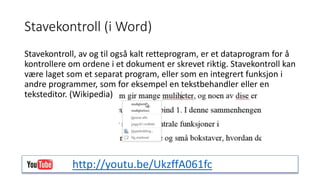 Stavekontroll (i Word) 
Stavekontroll, av og til også kalt retteprogram, er et dataprogram for å 
kontrollere om ordene i et dokument er skrevet riktig. Stavekontroll kan 
være laget som et separat program, eller som en integrert funksjon i 
andre programmer, som for eksempel en tekstbehandler eller en 
teksteditor. (Wikipedia) 
http://youtu.be/UkzffA061fc 
 