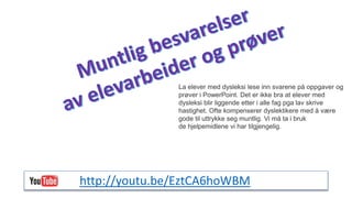 La elever med dysleksi lese inn svarene på oppgaver og 
prøver i PowerPoint. Det er ikke bra at elever med 
dysleksi blir liggende etter i alle fag pga lav skrive 
hastighet. Ofte kompenserer dyslektikere med å være 
gode til uttrykke seg muntlig. Vi må ta i bruk 
de hjelpemidlene vi har tilgjengelig. 
http://youtu.be/EztCA6hoWBM 
 