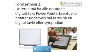 Forutsetning 2: 
Læreren må ha alle notatene 
digitalt (eks PowerPoint). Eventuelle 
notater underveis må føres på en 
digital tavle eller sympodium 
 