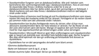 • Stavekontrollen fungerer som en database/ordliste. Alle ord i teksten som 
kontrolleres blir sammenlignet/slått opp i databasen/ordlisten. Hvis et ord med 
lik stavemåte ikke finnes i ordlista markeres ordet for å vise at 
databasen/ordlisten ikke har dette ordet, og at det sannsynligvis er feilstavet. I 
Word markeres ord som ikke finnes i databasen/ordlisten med en rød bølgete 
strek under ordet. 
• Stavekontrollen vil komme med forslag på ord fra databasen/ordlisten som staves 
nesten likt med det markerte ordet du har skrevet. Forslagene er da nesten stavet 
på sammen måte som det uthevede ordet i teksten. 
• Stavekontrollen kan brukes fortløpende mens du skriver, eller så kan man 
aktivisere stavekontrollen først når hele teksten er skrevet. For de fleste vil nok 
det siste alternativet være det beste. Mange vil oppleve det som forstyrrende 
med for mye oppmerksomhet på rettskrivingen under selve skrivingen. 
• Stavekontrollen i Microsoft Word er god. Men ordforslagene som stavekontrollen 
gjør er basert på statistikk over skrivefeil hele befolkningen gjør. Derfor fungerer 
den ikke alltid optimalt når den gir ordforslag på feilstavede ord skrevet av 
dyslektikere. 
• Dyslektikere har en del særpregedes skrivefeil som blant annet: 
-Glemme dobbeltkonsonant 
-Bytte om bokstaver som b og d , p og q 
-Utelate stumme lyder. Eksempel: Skrive sje istedenfor skje 
 