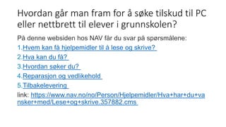 Hvordan går man fram for å søke tilskud til PC 
eller nettbrett til elever i grunnskolen? 
På denne websiden hos NAV får du svar på spørsmålene: 
1.Hvem kan få hjelpemidler til å lese og skrive? 
2.Hva kan du få? 
3.Hvordan søker du? 
4.Reparasjon og vedlikehold 
5.Tilbakelevering 
link: https://www.nav.no/no/Person/Hjelpemidler/Hva+har+du+va 
nsker+med/Lese+og+skrive.357882.cms 
