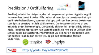 Prediksjon / Ordfullføring 
Prediksjon betyr forutsigelse, dvs. at programmet prøver å gjette seg til 
hva man har tenkt å skrive. Når du har skrevet første bokstaven i et nytt 
ord i tekstbehandleren, kommer det opp ord som har denne bokstaven 
som første bokstav, i et felt på skjermen. Du fortsetter å skrive til det 
ønskede ordet kommer opp. Dersom du skriver feil i ordet vil du ikke få 
hjelp. Prediksjonsprogram kan være til god hjelp hvis du er usikker eller 
skriver sakte på tastaturet. Programmet CD-ord har en prediksjon som 
tar hensyn til at du kan skrive feil, og gir deg alternative forslag 
underveis. 
http://youtu.be/XdRa228FWfc 
 