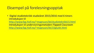 Eksempel på forelesningsopptak
• Digital studieteknikk studieåret 2015/2016 med 6 timers
introduksjon til
http://www.fag.hiof.no/~magnusn/ikt/studieteknikk15.html
Introduksjon til undervisningsmetoden Flipped Classroom
http://www.fag.hiof.no/~magnusn/ikt/15gluikt.html
 