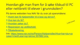 Hvordan går man fram for å søke tilskud til PC
eller nettbrett til elever i grunnskolen?
På denne websiden hos NAV får du svar på spørsmålene:
1.Hvem kan få hjelpemidler til å lese og skrive?
2.Hva kan du få?
3.Hvordan søker du?
4.Reparasjon og vedlikehold
5.Tilbakelevering
link: https://www.nav.no/no/Person/Hjelpemidler/Hva+har+du+va
nsker+med/Lese+og+skrive.357882.cms
 