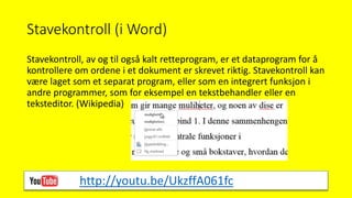 Stavekontroll (i Word)
Stavekontroll, av og til også kalt retteprogram, er et dataprogram for å
kontrollere om ordene i et dokument er skrevet riktig. Stavekontroll kan
være laget som et separat program, eller som en integrert funksjon i
andre programmer, som for eksempel en tekstbehandler eller en
teksteditor. (Wikipedia)
http://youtu.be/UkzffA061fc
 