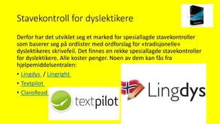 Stavekontroll for dyslektikere
Derfor har det utviklet seg et marked for spesiallagde stavekontroller
som baserer seg på ordlister med ordforslag for «tradisjonelle»
dyslektikeres skrivefeil. Det finnes en rekke spesiallagde stavekontroller
for dyslektikere. Alle koster penger. Noen av dem kan fås fra
hjelpemiddelsentralen:
• Lingdys / Lingright
• Textpilot
• ClaroRead (Lenker til en ekstern side.)
 