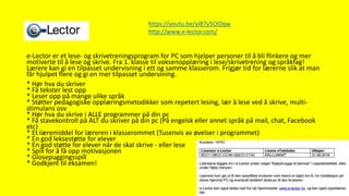 E-Lector
e-Lector er et lese- og skrivetreningsprogram for PC som hjelper personer til å bli flinkere og mer
motiverte til å lese og skrive. Fra 1. klasse til voksenopplæring i lese/skrivetrening og språkfag!
Lærere kan gi en tilpasset undervisning i ett og samme klasserom. Frigjør tid for lærerne slik at man
får hjulpet flere og gi en mer tilpasset undervining.
* Hør hva du skriver
* Få tekster lest opp
* Leser opp på mange ulike språk
* Støtter pedagogiske opplæringsmetodikker som repetert lesing, lær å lese ved å skrive, multi-
stimulans osv
* Hør hva du skrive i ALLE programmer på din pc
* Få stavekontroll på ALT du skriver på din pc (På engelsk eller annet språk på mail, chat, Facebook
etc)
* Et læremiddel for læreren i klasserommet (Tusenvis av øvelser i programmet)
* En god leksestøtte for elever
* En god støtte for elever når de skal skrive - eller lese
* Spill for å få opp motivasjonen
* Glosepuggingsspill
* Godkjent til eksamen!
https://youtu.be/yI87y5CtDqw
http://www.e-lector.com/
 