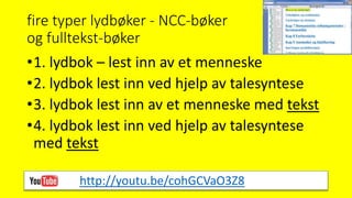 fire typer lydbøker - NCC-bøker
og fulltekst-bøker
•1. lydbok – lest inn av et menneske
•2. lydbok lest inn ved hjelp av talesyntese
•3. lydbok lest inn av et menneske med tekst
•4. lydbok lest inn ved hjelp av talesyntese
med tekst
http://youtu.be/cohGCVaO3Z8
 