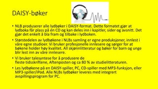 DAISY-bøker
• NLB produserer alle lydbøker i DAISY-format. Dette formatet gjør at
lydboka får plass på én CD og kan deles inn i kapitler, sider og avsnitt. Det
gjør det enkelt å bla fram og tilbake i lydboken.
• Størstedelen av lydbøkene i NLBs samling er egne produksjoner, innlest i
våre egne studioer. Vi bruker profesjonelle innlesere og sørger for at
bøkene holder høy kvalitet. All skjønnlitteratur og bøker for barn og unge
blir lest inn av våre innlesere.
• Vi bruker talesyntese for å produsere de
fleste tidsskriftene, Aftenposten og ca 80 % av studielitteraturen.
• Les lydbøkene på en DAISY-spiller, PC, CD-spiller med MP3-funksjon, eller
MP3-spiller/iPod. Alle NLBs lydbøker leveres med integrert
avspillingsprogram for PC.
 