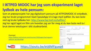 Som et prøveprosjekt har jeg digitalisert pensum på IKTPEDMOOC til enlydbok.
Jeg har brukt programmet Voxit SpeakApp til å lage mp3 lydfiler. Du kan laste
ned og bruke lydboka her: http://www.fag.hiof.no/lydfiler/
Jeg har også laget en film om hvordan jeg ser for meg at du kan laste ned ta i
bruk denne teksttypen i ditt studiearbeid.
https://youtu.be/etj6MFguxq4
Eksempel:
https://bibsys.instructure.com/courses/130/pages/laeringspers
pektiver-og-teknologi
 