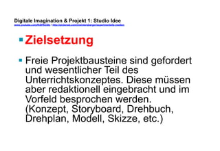 Digitale Imagination & Projekt 1: Studio Idee 
www.youtube.com/fhSPACEtv / http://pinterest.com/mwintersberger/experimentelle-medien 
§ Zielsetzung 
§ Freie Projektbausteine sind gefordert 
und wesentlicher Teil des 
Unterrichtskonzeptes. Diese müssen 
aber redaktionell eingebracht und im 
Vorfeld besprochen werden. 
(Konzept, Storyboard, Drehbuch, 
Drehplan, Modell, Skizze, etc.) 
 