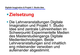 Digitale Imagination & Projekt 1: Studio Idee 
www.youtube.com/fhSPACEtv / http://pinterest.com/mwintersberger/experimentelle-medien 
§ Zielsetzung 
§ Die Lehrveranstaltungen Digitale 
Imagination und Projekt 1: Studio 
Idee sind zentrale Lehreinheiten im 
Schwerpunkt Experimentelle Medien 
des Masterstudiengangs Digitale 
Medientechnologien. Beide 
Lehrveranstaltungen sind inhaltlich 
eng miteinander verwoben und 
aufeinander abgestimmt. 
 