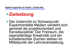 Digitale Imagination & Projekt 1: Studio Idee 
www.youtube.com/fhSPACEtv / http://pinterest.com/mwintersberger/experimentelle-medien 
§ Zielsetzung 
§ Der Unterricht im Schwerpunkt 
Experimentelle Medien versteht sich 
generell als projektorientiert und 
transdisziplinär. Der Freiraum, die 
eigenständige Kreativität und ein 
künstlerisches Suchen stehen im 
Mittelpunkt der Lehrveranstaltung. 
 