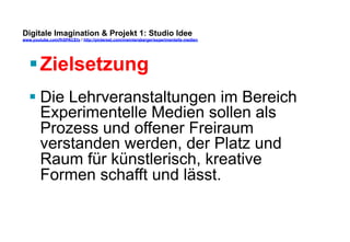 Digitale Imagination & Projekt 1: Studio Idee 
www.youtube.com/fhSPACEtv / http://pinterest.com/mwintersberger/experimentelle-medien 
§ Zielsetzung 
§ Die Lehrveranstaltungen im Bereich 
Experimentelle Medien sollen als 
Prozess und offener Freiraum 
verstanden werden, der Platz und 
Raum für künstlerisch, kreative 
Formen schafft und lässt. 
 