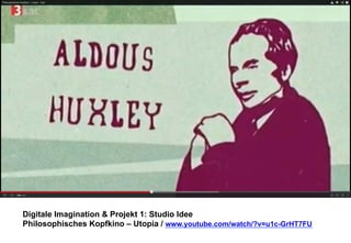 Digitale Imagination & Projekt 1: Studio Idee 
Philosophisches Kopfkino – Utopia / www.youtube.com/watch/?v=u1c-GrHT7FU 
 