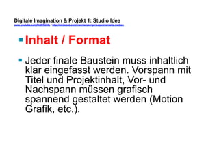 Digitale Imagination & Projekt 1: Studio Idee 
www.youtube.com/fhSPACEtv / http://pinterest.com/mwintersberger/experimentelle-medien 
§ Inhalt / Format 
§ Jeder finale Baustein muss inhaltlich 
klar eingefasst werden. Vorspann mit 
Titel und Projektinhalt, Vor- und 
Nachspann müssen grafisch 
spannend gestaltet werden (Motion 
Grafik, etc.). 
 