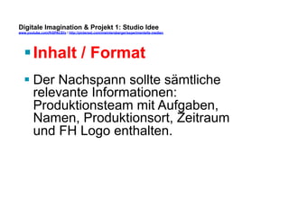 Digitale Imagination & Projekt 1: Studio Idee 
www.youtube.com/fhSPACEtv / http://pinterest.com/mwintersberger/experimentelle-medien 
§ Inhalt / Format 
§ Der Nachspann sollte sämtliche 
relevante Informationen: 
Produktionsteam mit Aufgaben, 
Namen, Produktionsort, Zeitraum 
und FH Logo enthalten. 
 