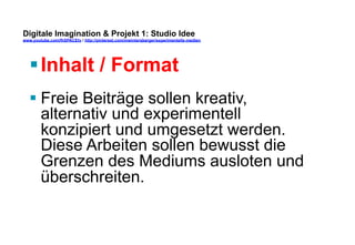 Digitale Imagination & Projekt 1: Studio Idee 
www.youtube.com/fhSPACEtv / http://pinterest.com/mwintersberger/experimentelle-medien 
§ Inhalt / Format 
§ Freie Beiträge sollen kreativ, 
alternativ und experimentell 
konzipiert und umgesetzt werden. 
Diese Arbeiten sollen bewusst die 
Grenzen des Mediums ausloten und 
überschreiten. 
 