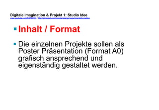Digitale Imagination & Projekt 1: Studio Idee 
www.youtube.com/fhSPACEtv / http://pinterest.com/mwintersberger/experimentelle-medien 
§ Inhalt / Format 
§ Die einzelnen Projekte sollen als 
Poster Präsentation (Format A0) 
grafisch ansprechend und 
eigenständig gestaltet werden. 
 