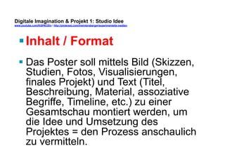 Digitale Imagination & Projekt 1: Studio Idee 
www.youtube.com/fhSPACEtv / http://pinterest.com/mwintersberger/experimentelle-medien 
§ Inhalt / Format 
§ Das Poster soll mittels Bild (Skizzen, 
Studien, Fotos, Visualisierungen, 
finales Projekt) und Text (Titel, 
Beschreibung, Material, assoziative 
Begriffe, Timeline, etc.) zu einer 
Gesamtschau montiert werden, um 
die Idee und Umsetzung des 
Projektes = den Prozess anschaulich 
zu vermitteln. 
 